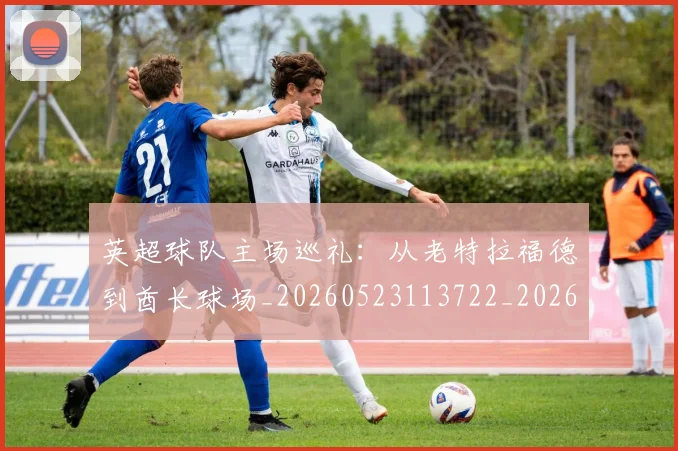 英超球队主场巡礼:从老特拉福德到酋长球场_20260523113722_20260702174237