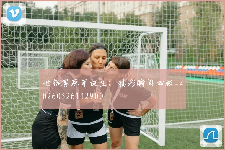 世锦赛冠军诞生:精彩瞬间回顾_20260526142900