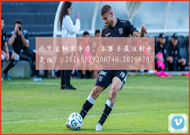 西甲金靴奖争夺:本赛季最佳射手是谁?_20260529200740_20260703181940
