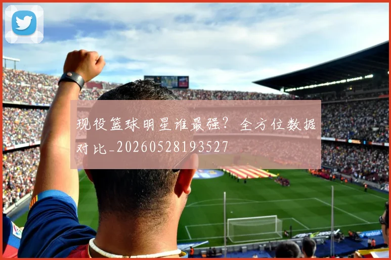 现役篮球明星谁最强?全方位数据对比_20260528193527
