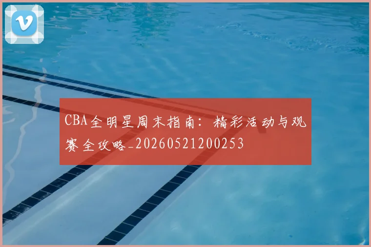 CBA全明星周末指南：精彩活动与观赛全攻略_20260521200253