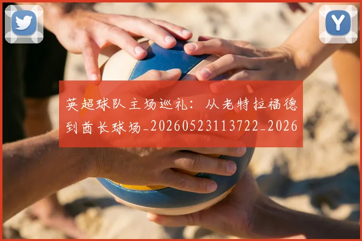 英超球队主场巡礼:从老特拉福德到酋长球场_20260523113722_20260702174237