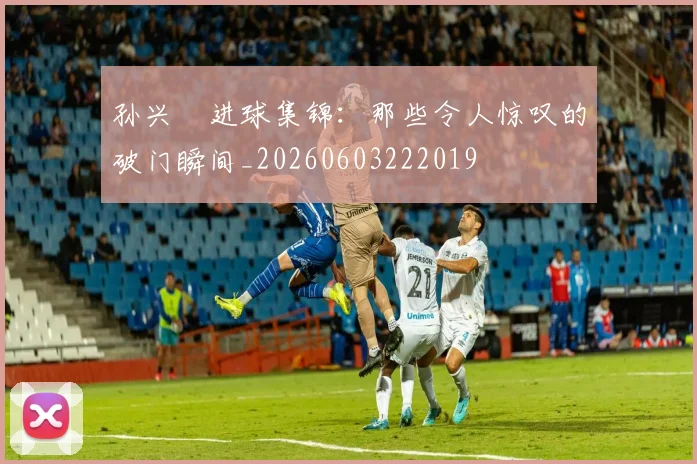 孙兴慜进球集锦:那些令人惊叹的破门瞬间_20260603222019