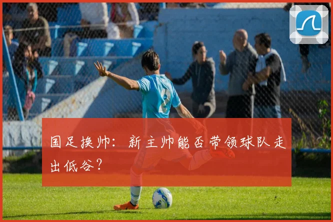 国足换帅:新主帅能否带领球队走出低谷?