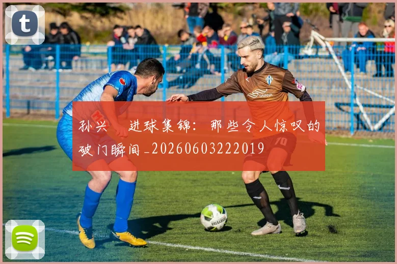 孙兴慜进球集锦：那些令人惊叹的破门瞬间_20260603222019