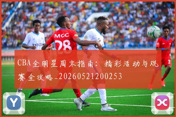 CBA全明星周末指南：精彩活动与观赛全攻略_20260521200253
