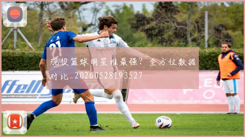 现役篮球明星谁最强?全方位数据对比_20260528193527
