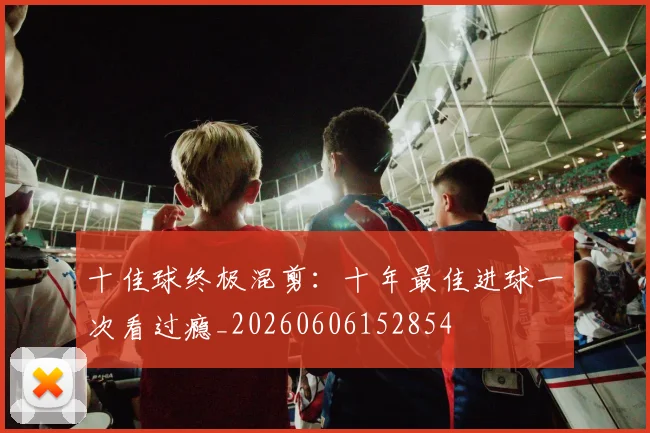 十佳球终极混剪:十年最佳进球一次看过瘾_20260606152854