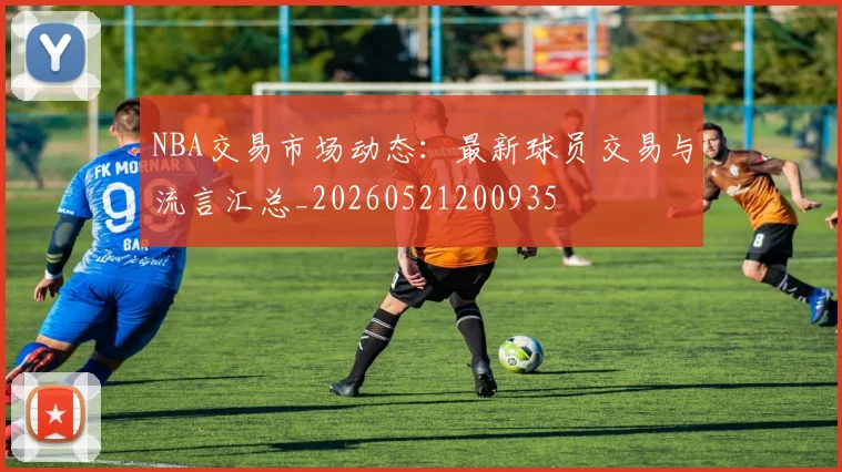 NBA交易市场动态:最新球员交易与流言汇总_20260521200935